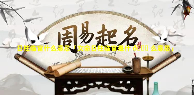 日柱临官什么意思「女命日柱临官是什 🍀 么意思」